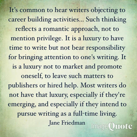 It's common to hear writers objecting to career building activities... Such thinking reflects a romantic approach, not to mention privilege. It is a luxury to have time to write but not bear responsibility for bringing attention to one's writing. It is a luxury not to market and promote oneself, to leave such matters to publishers or hired help. Most writers do not have that luxury, especially if they're emerging, and especially if they intend to pursue writing as a full-time living. ​